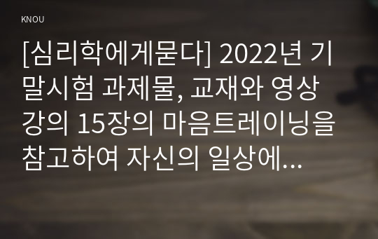 [심리학에게묻다] 2022년 기말시험 과제물, 교재와 영상강의 15장의 마음트레이닝을 참고하여 자신의 일상에 이러한 방법들을 적용해 본 후, 그 중 3가지 방법을 적용한 내용과 결과를 구체적으로 제시하고, 느낀점 또는 배운점을 쓰시오