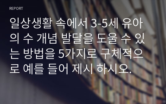 일상생활 속에서 3-5세 유아의 수 개념 발달을 도울 수 있는 방법을 5가지로 구체적으로 예를 들어 제시 하시오.