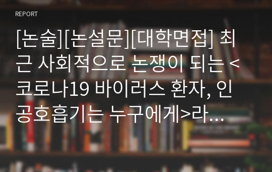 [논술][논설문][대학면접] 최근 사회적으로 논쟁이 되는 &lt;코로나19 바이러스 환자, 인공호흡기는 누구에게&gt;라는 제목으로 작성한 논술문입니다. 필자의 견해와 다른 나라의 예까지 들어가며 상세히 설명한 명작입니다. 각종 수행평가와 논술문 쓰기 및 대학 면접 등에 매우 유용하게 사용할 수 있습니다.