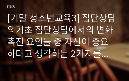 [기말 청소년교육3] 집단상담의기초 집단상담에서의 변화촉진 요인들 중 자신이 중요하다고 생각하는 2가지를 선택하여 그 특징에 대해 설명하고, 왜 그 요인들이 집단원의 변화를 위해 중요하다고 생각하는지 기술하시오