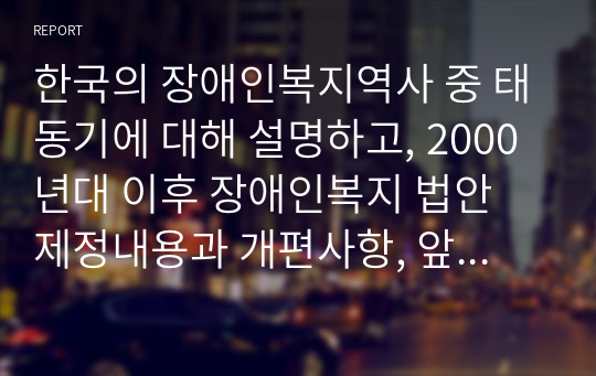 한국의 장애인복지역사 중 태동기에 대해 설명하고, 2000년대 이후 장애인복지 법안 제정내용과 개편사항, 앞으로 장애인 복지에서 추구해 나가야 할 방향에 대하여 나의 의견을 제시하시오