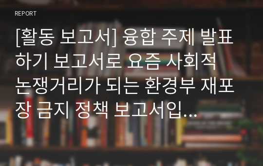 [활동 보고서] 융합 주제 발표하기 보고서로 요즘 사회적 논쟁거리가 되는 환경부 재포장 금지 정책 보고서입니다. 각종 수행평가나 토론 토의 수업에 유익하게 활용할 수 있습니다.