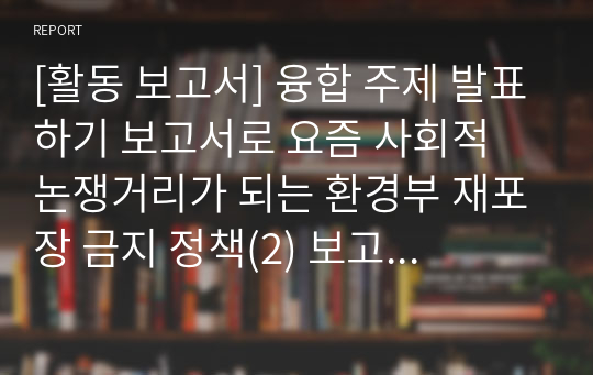 [활동 보고서] 융합 주제 발표하기 보고서로 요즘 사회적 논쟁거리가 되는 환경부 재포장 금지 정책(2) 보고서입니다. 각종 수행평가나 토론 토의 수업에 유익하게 활용할 수 있습니다.