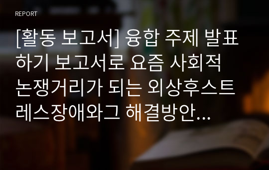 [활동 보고서] 융합 주제 발표하기 보고서로 요즘 사회적 논쟁거리가 되는 외상후스트레스장애와그 해결방안 보고서입니다. 각종 수행평가나 토론 토의 수업에 유익하게 활용할 수 있습니다.