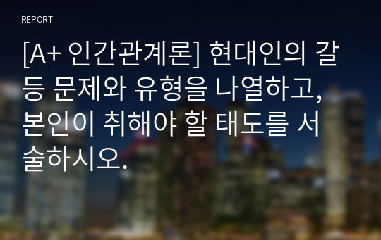 [A+ 인간관계론] 현대인의 갈등 문제와 유형을 나열하고, 본인이 취해야 할 태도를 서술하시오.