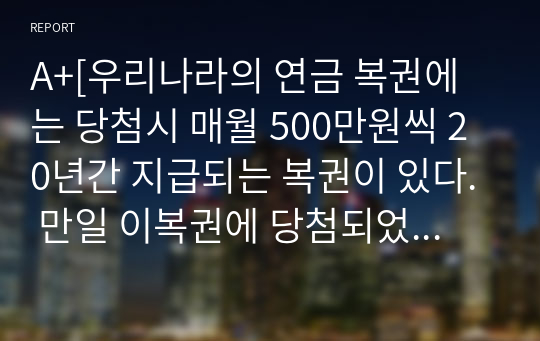 A+[우리나라의 연금 복권에는 당첨시 매월 500만원씩 20년간 지급되는 복권이 있다. 만일 이복권에 당첨되었을시 매월 500만원씩20년간 지급하는 방식(연금식)과 일시불로 11억을 지급한다면 어느것을 선택 할 것인지 (할인율은 5프로)]