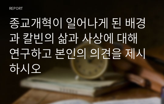 종교개혁이 일어나게 된 배경과 칼빈의 삶과 사상에 대해 연구하고 본인의 의견을 제시하시오