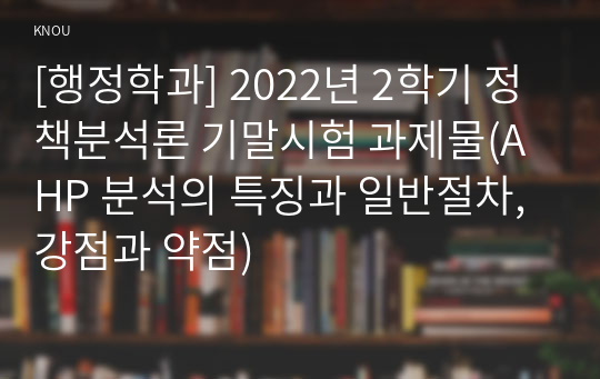 [행정학과] 2022년 2학기 정책분석론 기말시험 과제물(AHP 분석의 특징과 일반절차, 강점과 약점)