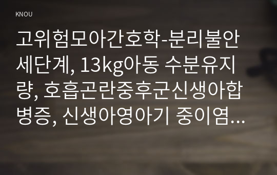 고위험모아간호학-분리불안세단계, 13kg아동 수분유지량, 호흡곤란중후군신생아합병증, 신생아영아기 중이염잘걸리는이유, 아동두부외상특징, 중환아실아동정서적간호일반적지침,백혈병환아치료및간호중재, 급성신부전증환아간호중재, 임부오심구토원인과완화법, 태반조기박리원인임신성당뇨피임제, 태아후기하강, 자궁기능부전 잠재기지연, 유두자극검사원리, 산후대퇴성혈전성정맥염증상치료간