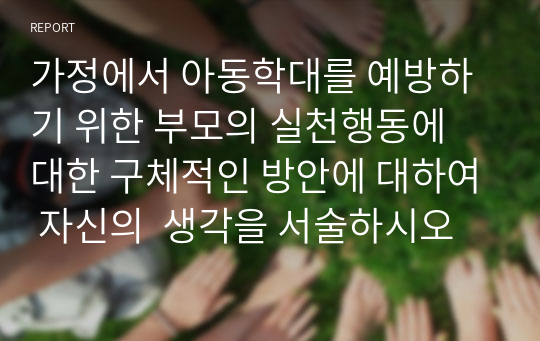 가정에서 아동학대를 예방하기 위한 부모의 실천행동에 대한 구체적인 방안에 대하여 자신의  생각을 서술하시오