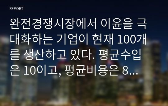 완전경쟁시장에서 이윤을 극대화하는 기업이 현재 100개를 생산하고 있다. 평균수입은 10이고, 평균비용은 8이다. 고정비용은 200이다.