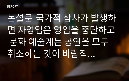 논설문-국가적 참사가 발생하면 자영업은 영업을 중단하고 문화 예술계는 공연을 모두 취소하는 것이 바람직한 것인가?