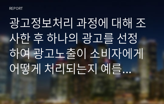 광고정보처리 과정에 대해 조사한 후 하나의 광고를 선정하여 광고노출이 소비자에게 어떻게 처리되는지 예를 들어 설명하시오.