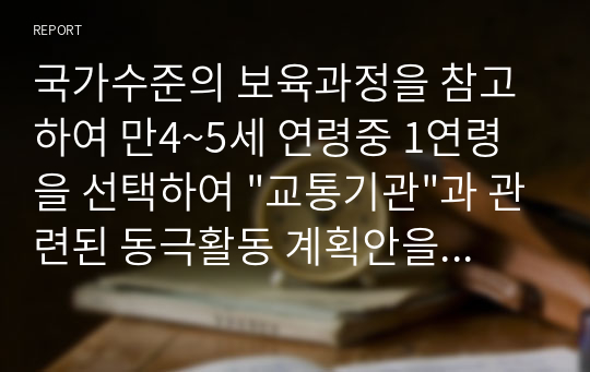 국가수준의 보육과정을 참고하여 만4~5세 연령중 1연령을 선택하여 &quot;교통기관&quot;과 관련된 동극활동 계획안을 작성하시오