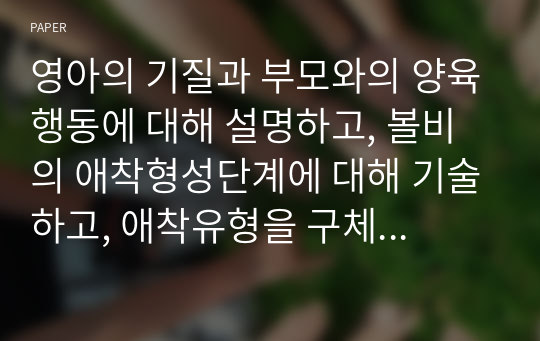 영아의 기질과 부모와의 양육행동에 대해 설명하고, 볼비의 애착형성단계에 대해 기술하고, 애착유형을 구체적으로 설명하고, 영아기의 정신건강에 대해 자신의 의견을 서술하시오