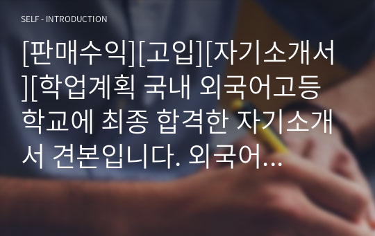 [판매수익][고입][자기소개서][학업계획 국내 외국어고등학교에 최종 합격한 자기소개서 견본입니다. 외국어고등학교에 진학 예정인 중3 학생들이 보시면 반드시 합격의 영광을 안을 수 있을 것입니다.