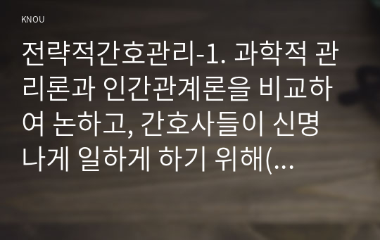 전략적간호관리-1. 과학적 관리론과 인간관계론을 비교하여 논하고, 간호사들이 신명나게 일하게 하기 위해(조직에 공헌하려는 의욕을 고취시키려면) 꼭 필요하다고 생각되는 자신의 견해를 한 가지 이상 제시하시오. 1. 전략기획이 무엇인지 설명 (전략기획의 과정 포함) 하고, 의료조직에 전략기획을 도입해야 하는 이유 및 전략기획의 장점들을 나열하시오.