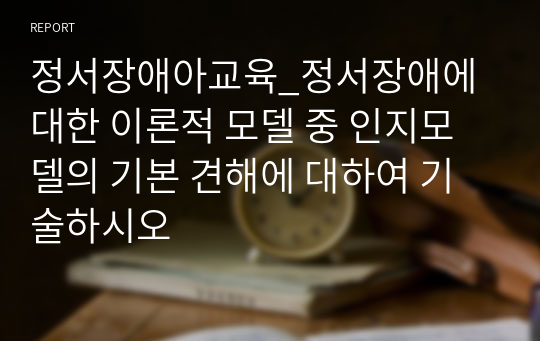 정서장애아교육_정서장애에 대한 이론적 모델 중 인지모델의 기본 견해에 대하여 기술하시오