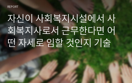 자신이 사회복지시설에서 사회복지사로서 근무한다면 어떤 자세로 임할 것인지 기술