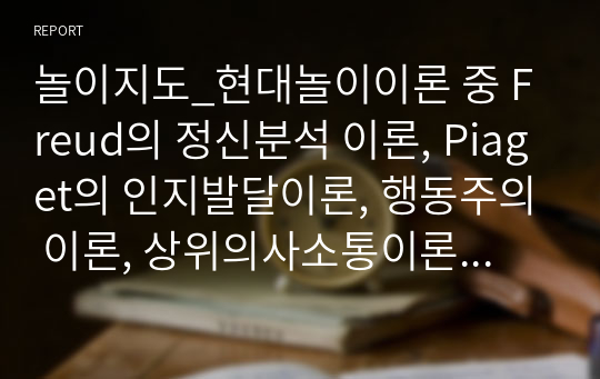 놀이지도_현대놀이이론 중 Freud의 정신분석 이론, Piaget의 인지발달이론, 행동주의 이론, 상위의사소통이론 등 4가지에 대한 각각의 핵심개념을 정리하고, 각 이론이 지니는 시사점을 제시해보세요