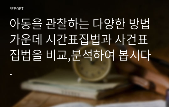 아동을 관찰하는 다양한 방법가운데 시간표집법과 사건표집법을 비교,분석하여 봅시다.