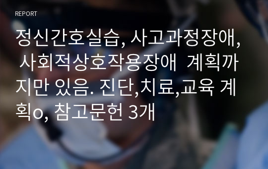 정신간호실습, 사고과정장애, 사회적상호작용장애  계획까지만 있음. 진단,치료,교육 계획o, 참고문헌 3개