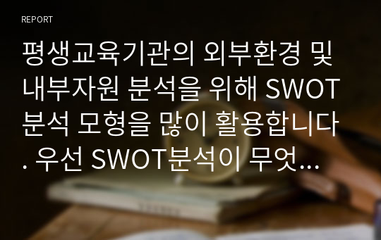 평생교육기관의 외부환경 및 내부자원 분석을 위해 SWOT분석 모형을 많이 활용합니다. 우선 SWOT분석이 무엇인지를 설명하고 자신이 속한 직장에 대하여 SWOT분석을 실시하고 직장이 없는 학습자는 자신에 대해 SWOT분석을 하여 분석결과를 제출하시기 바랍니다.