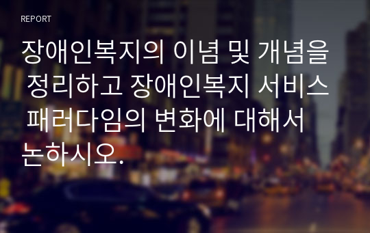 장애인복지의 이념 및 개념을 정리하고 장애인복지 서비스 패러다임의 변화에 대해서 논하시오.