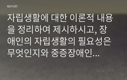 자립생활에 대한 이론적 내용을 정리하여 제시하시고, 장애인의 자립생활의 필요성은 무엇인지와 중증장애인의 자립을 위해 개선되어야 할 점과 지원되어야할 방안은 무엇인지 개인의 견해를 담아 작성하세요