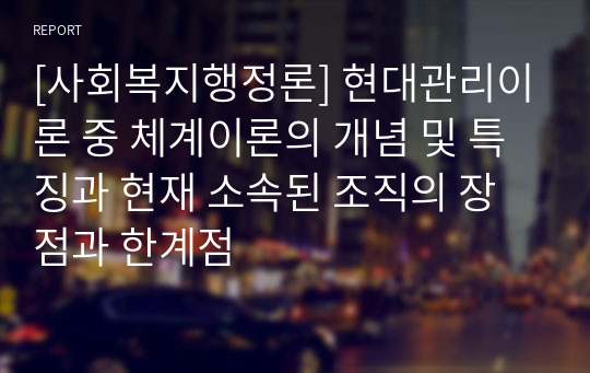 [사회복지행정론] 현대관리이론 중 체계이론의 개념 및 특징과 현재 소속된 조직의 장점과 한계점