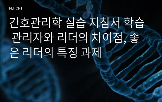 간호관리학 실습 지침서 학습 관리자와 리더의 차이점, 좋은 리더의 특징 과제