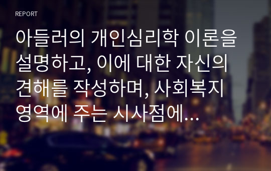 아들러의 개인심리학 이론을 설명하고, 이에 대한 자신의 견해를 작성하며, 사회복지 영역에 주는 시사점에 대해 본인의 생각을 작성하시오