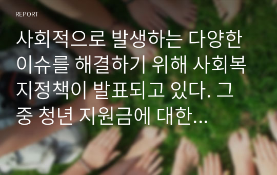 사회적으로 발생하는 다양한 이슈를 해결하기 위해 사회복지정책이 발표되고 있다. 그 중 청년 지원금에 대한 본인의 생각은 어떤지 찬반 의견을 개진하시오