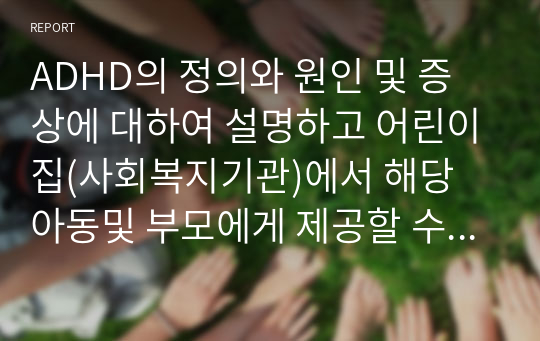 ADHD의 정의와 원인 및 증상에 대하여 설명하고 어린이집(사회복지기관)에서 해당 아동및 부모에게 제공할 수 있는 프로그램 및 그 기대 효과에 대하여 논하시오