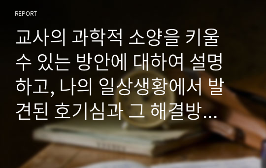 교사의 과학적 소양을 키울 수 있는 방안에 대하여 설명하고, 나의 일상생황에서 발견된 호기심과 그 해결방안을 간략하게 기술 해 보시오.