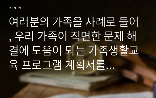 여러분의 가족을 사례로 들어, 우리 가족이 직면한 문제 해결에 도움이 되는 가족생활교육 프로그램 계획서를 작성하시기 바랍니다.