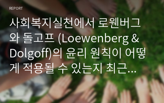 사회복지실천에서 로웬버그와 돌고프 (Loewenberg &amp; Dolgoff)의 윤리 원칙이 어떻게 적용될 수 있는지 최근 사회적 이슈 (예를들면, 사회복지와 관련되는 사회적 사건 및 사고) 또는 실제 자신이 경험했던 사례와 관련지어 설명하고 사회복지사의 윤리적 실천의 중요성에 대해 논리적으로 전개해 보세요.