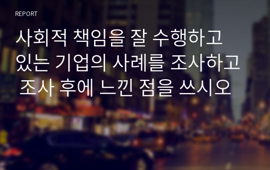 사회적 책임을 잘 수행하고 있는 기업의 사례를 조사하고 조사 후에 느낀 점을 쓰시오