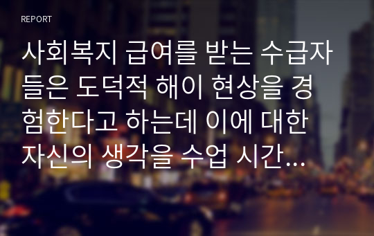 사회복지 급여를 받는 수급자들은 도덕적 해이 현상을 경험한다고 하는데 이에 대한 자신의 생각을 수업 시간에 배운 사회복지정책의 가치 내용을 기반으로 서술하시오