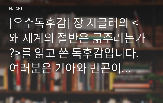 [우수독후감] 장 지글러의 &lt;왜 세계의 절반은 굶주리는가?&gt;를 읽고 쓴 독후감입니다. 여러분은 기아와 빈곤이 개인의 게으름 때문이 아니란 사실을 알고 충격을 받을 것입니다.