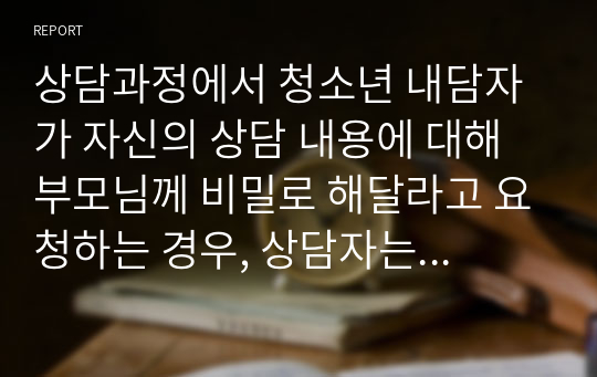 상담과정에서 청소년 내담자가 자신의 상담 내용에 대해 부모님께 비밀로 해달라고 요청하는 경우, 상담자는 어떻게 대처할 수 있을까요? 내담자의 요구대로, 비밀유지 규정을 고려해서 어떻게 대처하는 것이 좋을까요?