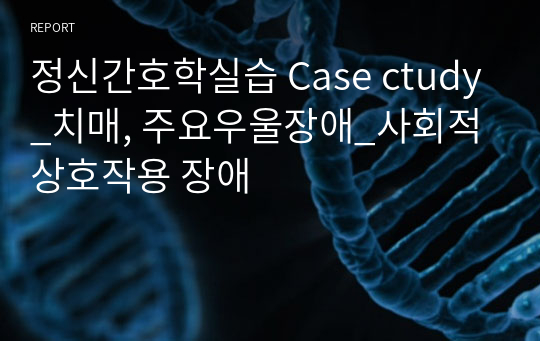 정신간호학실습 Case ctudy_치매, 주요우울장애_사회적 상호작용 장애