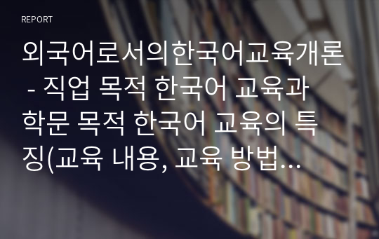 외국어로서의한국어교육개론 - 직업 목적 한국어 교육과 학문 목적 한국어 교육의 특징(교육 내용, 교육 방법 등)을 비교하여 기술하시오