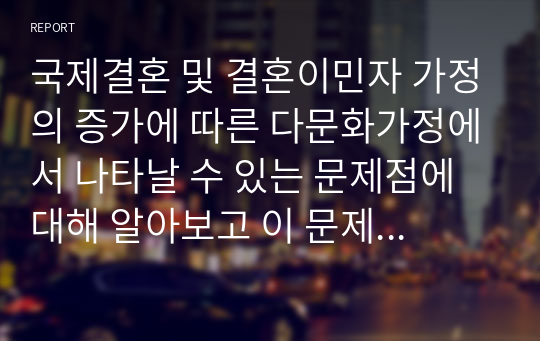 국제결혼 및 결혼이민자 가정의 증가에 따른 다문화가정에서 나타날 수 있는 문제점에 대해 알아보고 이 문제를 해결할 수 있는 방안에 대해 서술하시오