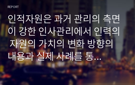 인적자원은 과거 관리의 측면이 강한 인사관리에서 인력의 자원의 가치의 변화 방향의 내용과 실제 사례를 통하여 시사하는 방향에 대해 기술하시오