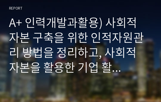 A+ 인력개발과활용) 사회적 자본 구축을 위한 인적자원관리 방법을 정리하고, 사회적 자본을 활용한 기업 활동의 바람직한 방향에 대해 논하시오.