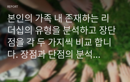 본인의 가족 내 존재하는 리더십의 유형을 분석하고 장단점을 각 두 가지씩 비교 합니다. 장점과 단점의 분석을 마친 후 장점을 더욱 강화하기 위한 방법, 단점을 보완하기 위한 방법에 대해 개입계획을 수립하여 일주일간 실행해 보시기 바랍니다. 실행 이후 가족의 변화된 모습을 평가하여 주시기 바랍니다.