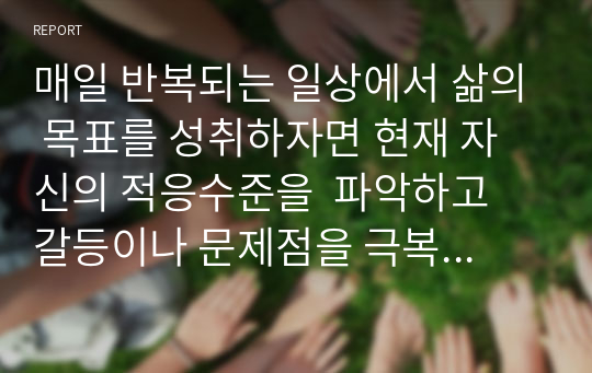 매일 반복되는 일상에서 삶의 목표를 성취하자면 현재 자신의 적응수준을  파악하고 갈등이나 문제점을 극복할 수 있는 방안이 있어야 합니다.