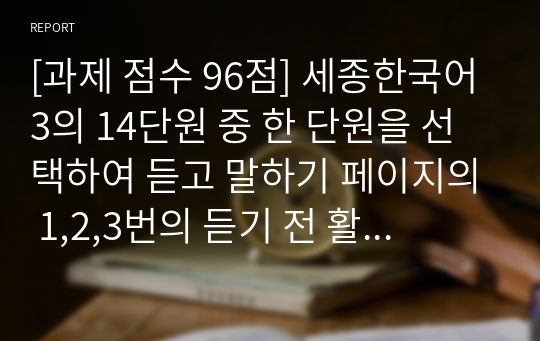 [외국어로서의한국어이해교육론][과제 점수 96점] 세종한국어3의 14단원 중 한 단원을 선택하여 듣고 말하기 페이지의 1,2,3번의 듣기 전 활동을 개발합니다. 학생에게 배부할 부교재 형태로 개발하고 해당 듣기 전 활동의 의도와 수업 방법에 대해서도 상세하게 설명해봅시다.