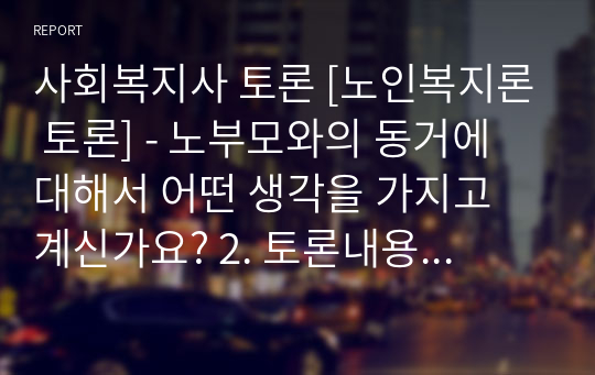 사회복지사 토론 [노인복지론 토론] - 노부모와의 동거에 대해서 어떤 생각을 가지고 계신가요? 2. 토론내용 노부모님과의 동거에 대해서 노부모 입장에서 그리고 자식 된 입장에서 다른 의견을 가질 수도 있고 부양에 대한 책임 등을 생각했을 때 이 문제는 자녀세대의 고민이기도 합니다.